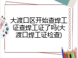 大渡口区开始查焊工证查焊工证了吗(大渡口焊工证检查)
