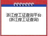 浙江焊工证查询平台(浙江焊工证查询)