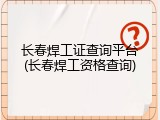 长春焊工证查询平台(长春焊工资格查询)