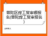 普陀区焊工复审哪报名(普陀焊工复审报名)