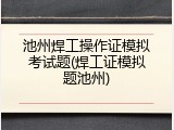 池州焊工操作证模拟考试题(焊工证模拟题池州)