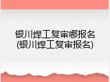 银川焊工复审哪报名(银川焊工复审报名)
