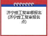 济宁焊工复审哪报名(济宁焊工复审报名点)