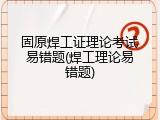 固原焊工证理论考试易错题(焊工理论易错题)