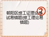 朝阳区焊工证理论考试易错题(焊工理论易错题)