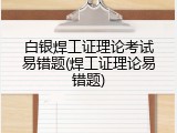 白银焊工证理论考试易错题(焊工证理论易错题)