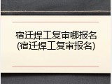 宿迁焊工复审哪报名(宿迁焊工复审报名)