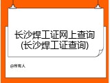 长沙焊工证网上查询(长沙焊工证查询)