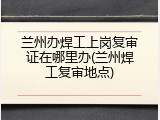 兰州办焊工上岗复审证在哪里办(兰州焊工复审地点)