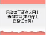 果洛焊工证查询网上查询官网(果洛焊工资格证官网)