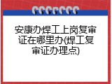 安康办焊工上岗复审证在哪里办(焊工复审证办理点)