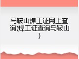 马鞍山焊工证网上查询(焊工证查询马鞍山)