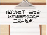 临沧办焊工上岗复审证在哪里办(临沧焊工复审地点)