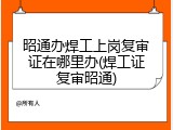 昭通办焊工上岗复审证在哪里办(焊工证复审昭通)