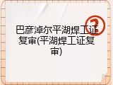 巴彦淖尔平湖焊工证复审(平湖焊工证复审)