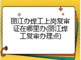 丽江办焊工上岗复审证在哪里办(丽江焊工复审办理点)