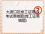 大渡口区焊工证理论考试易错题(焊工证易错题)