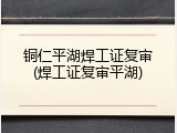 铜仁平湖焊工证复审(焊工证复审平湖)