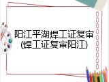 阳江平湖焊工证复审(焊工证复审阳江)