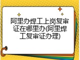 阿里办焊工上岗复审证在哪里办(阿里焊工复审证办理)