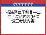 杨浦区焊工科目一二三四考试内容(杨浦焊工考试内容)