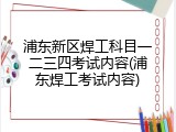 浦东新区焊工科目一二三四考试内容(浦东焊工考试内容)