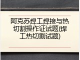 阿克苏焊工焊接与热切割操作证试题(焊工热切割试题)