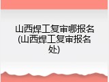 山西焊工复审哪报名(山西焊工复审报名处)
