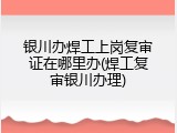 银川办焊工上岗复审证在哪里办(焊工复审银川办理)
