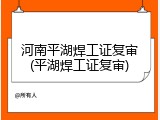 河南平湖焊工证复审(平湖焊工证复审)