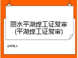 丽水平湖焊工证复审(平湖焊工证复审)