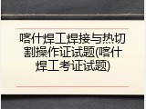 喀什焊工焊接与热切割操作证试题(喀什焊工考证试题)