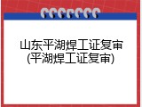 山东平湖焊工证复审(平湖焊工证复审)