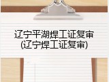 辽宁平湖焊工证复审(辽宁焊工证复审)