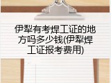 伊犁有考焊工证的地方吗多少钱(伊犁焊工证报考费用)
