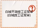 白城平湖焊工证复审(白城焊工证复审)