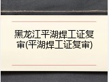 黑龙江平湖焊工证复审(平湖焊工证复审)