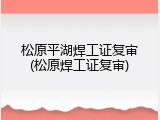 松原平湖焊工证复审(松原焊工证复审)