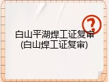 白山平湖焊工证复审(白山焊工证复审)