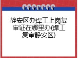 静安区办焊工上岗复审证在哪里办(焊工复审静安区)
