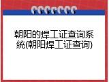 朝阳的焊工证查询系统(朝阳焊工证查询)