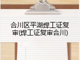 合川区平湖焊工证复审(焊工证复审合川)