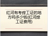 红河有考焊工证的地方吗多少钱(红河焊工证费用)
