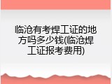 临沧有考焊工证的地方吗多少钱(临沧焊工证报考费用)