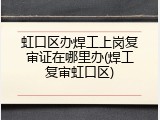 虹口区办焊工上岗复审证在哪里办(焊工复审虹口区)