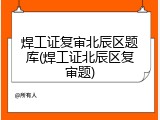 焊工证复审北辰区题库(焊工证北辰区复审题)