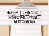 玉林焊工证查询网上查询官网(玉林焊工证官网查询)