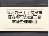 海北办焊工上岗复审证在哪里办(焊工复审证办理地点)