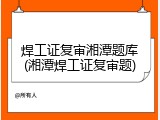 焊工证复审湘潭题库(湘潭焊工证复审题)