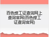 百色焊工证查询网上查询官网(百色焊工证查询官网)